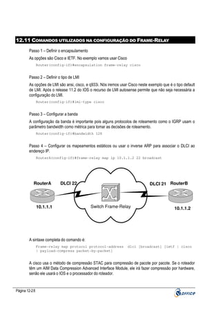 12.11 COMANDOS UTILIZADOS NA CONFIGURAÇÃO DO FRAME-RELAY
Passo 1 – Definir o encapsulamento
As opções são Cisco e IETF. No exemplo vamos usar Cisco
Router(config-if)#encapsulation frame-relay cisco

Passo 2 – Definir o tipo de LMI
As opções de LMI são ansi, cisco, e q933i. Nós iremos usar Cisco neste exemplo que é o tipo default
de LMI. Após o release 11.2 do IOS o recurso de LMI autosense permite que não seja necessária a
configuração do LMI.
Router(config-if)#lmi-type cisco

Passo 3 – Configurar a banda
A configuração da banda é importante pois alguns protocolos de roteamento como o IGRP usam o
parâmetro bandwidth como métrica para tomar as decisões de roteamento.
Router(config-if)#bandwidth 128

Passo 4 – Configurar os mapeamentos estáticos ou usar o inverse ARP para associar o DLCI ao
endereço IP.
RouterA(config-if)#frame-relay map ip 10.1.1.2 22 broadcast

RouterA

DLCI 21 RouterB

DLCI 22

10.1.1.1

Switch Frame-Relay

10.1.1.2

A sintaxe completa do comando é:
Frame-relay map protocol protocol-address
| payload-compress packet-by-packet]

dlci [broadcast] [ietf | cisco

A cisco usa o método de compressão STAC para compressão de pacote por pacote. Se o roteador
têm um AIM Data Compression Advanced Interface Module, ele irá fazer compressão por hardware,
senão ele usará o IOS e o processador do roteador.

Página 12-28

 