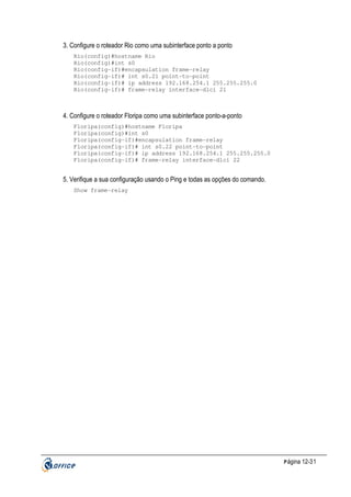 3. Configure o roteador Rio como uma subinterface ponto a ponto
Rio(config)#hostname Rio
Rio(config)#int s0
Rio(config-if)#encapsulation frame-relay
Rio(config-if)# int s0.21 point-to-point
Rio(config-if)# ip address 192.168.254.1 255.255.255.0
Rio(config-if)# frame-relay interface-dlci 21

4. Configure o roteador Floripa como uma subinterface ponto-a-ponto
Floripa(config)#hostname Floripa
Floripa(config)#int s0
Floripa(config-if)#encapsulation frame-relay
Floripa(config-if)# int s0.22 point-to-point
Floripa(config-if)# ip address 192.168.254.1 255.255.255.0
Floripa(config-if)# frame-relay interface-dlci 22

5. Verifique a sua configuração usando o Ping e todas as opções do comando.
Show frame-relay

P ágina 12-31

 