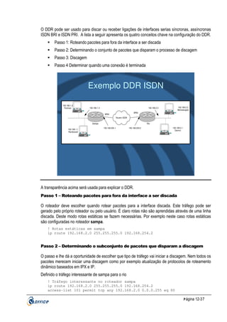 O DDR pode ser usado para discar ou receber ligações de interfaces serias síncronas, assíncronas
ISDN BRI e ISDN PRI. A lista a seguir apresenta os quatro conceitos chave na configuração do DDR.
Passo 1: Roteando pacotes para fora da interface a ser discada
Passo 2: Determinando o conjunto de pacotes que disparam o processo de discagem
Passo 3: Discagem
Passo 4 Determinar quando uma conexão é terminada

Exemplo DDR ISDN
192.168.1.2
Portinari

192.168.1.3

iMac

192.168.2.2
Michelangelo

192.168.2.3
iMac

BRI0

BRI0
Nuvem ISDN
Sampa
192.168.1.1
Rembrandt

Rio
192.168.254.1

192.168.254.2
iMac

192.168.2.1
Davinci

iMac

A transparência acima será usada para explicar o DDR.
Passo 1 – Roteando pacotes para fora da interface a ser discada

O roteador deve escolher quando rotear pacotes para a interface discada. Este tráfego pode ser
gerado pelo próprio roteador ou pelo usuário. É claro rotas não são aprendidas através de uma linha
discada. Deste modo rotas estáticas se fazem necessárias. Por exemplo neste caso rotas estáticas
são configuradas no roteador sampa.
! Rotas estáticas em sampa
ip route 192.168.2.0 255.255.255.0 192.168.254.2

Passo 2 – Determinando o subconjunto de pacotes que disparam a discagem

O passo e lhe dá a oportunidade de escolher que tipo de tráfego vai iniciar a discagem. Nem todos os
pacotes merecem iniciar uma discagem como por exemplo atualização de protocolos de roteamento
dinâmico baseados em IPX e IP.
Definido o tráfego interessante de sampa para o rio
! Tráfego interessante no roteador sampa
ip route 192.168.2.0 255.255.255.0 192.168.254.2
access-list 101 permit tcp any 192.168.2.0 0.0.0.255 eq 80
P ágina 12-37

 
