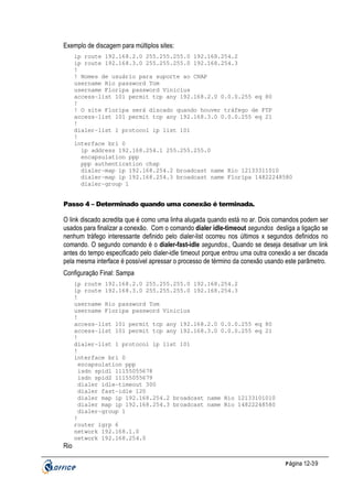 Exemplo de discagem para múltiplos sites:
ip route 192.168.2.0 255.255.255.0 192.168.254.2
ip route 192.168.3.0 255.255.255.0 192.168.254.3
!
! Nomes de usuário para suporte ao CHAP
username Rio password Tom
username Floripa password Vinicius
access-list 101 permit tcp any 192.168.2.0 0.0.0.255 eq 80
!
! O site Floripa será discado quando houver tráfego de FTP
access-list 101 permit tcp any 192.168.3.0 0.0.0.255 eq 21
!
dialer-list 1 protocol ip list 101
!
interface bri 0
ip address 192.168.254.1 255.255.255.0
encapsulation ppp
ppp authentication chap
dialer-map ip 192.168.254.2 broadcast name Rio 12133311010
dialer-map ip 192.168.254.3 broadcast name Floripa 14822248580
dialer-group 1

Passo 4 – Determinado quando uma conexão é terminada.

O link discado acredita que é como uma linha alugada quando está no ar. Dois comandos podem ser
usados para finalizar a conexão. Com o comando dialer idle-timeout segundos desliga a ligação se
nenhum tráfego interessante definido pelo dialer-list ocorreu nos últimos x segundos definidos no
comando. O segundo comando é o dialer-fast-idle segundos., Quando se deseja desativar um link
antes do tempo especificado pelo dialer-idle timeout porque entrou uma outra conexão a ser discada
pela mesma interface é possível apressar o processo de término da conexão usando este parâmetro.
Configuração Final: Sampa
ip route 192.168.2.0 255.255.255.0 192.168.254.2
ip route 192.168.3.0 255.255.255.0 192.168.254.3
!
username Rio password Tom
username Floripa password Vinicius
!
access-list 101 permit tcp any 192.168.2.0 0.0.0.255 eq 80
access-list 101 permit tcp any 192.168.3.0 0.0.0.255 eq 21
!
dialer-list 1 protocol ip list 101
!
interface bri 0
encapsulation ppp
isdn spid1 11155055678
isdn spid2 11155055679
dialer idle-timeout 300
dialer fast-idle 120
dialer map ip 192.168.254.2 broadcast name Rio 12133101010
dialer map ip 192.168.254.3 broadcast name Rio 14822248580
dialer-group 1
!
router igrp 6
network 192.168.1.0
network 192.168.254.0

Rio
P ágina 12-39

 