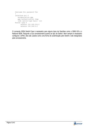 Username Rio password Tom
!
Interface bri 0
encapsulation ppp
ppp authentication chap
isdn switch-type basic –ni1
Router igrp 6
network 192.168.254.0
network 192.168.2.0

O comando ISDN Switch-Type é necessário para alguns tipos de Swicthes como o DMS-100 e o
National ISDN. Pergunte a sua concessionária quanto ao tipo de Switch. Nem sempre é necessário
configurar o SPID, eles são usados como uma forma de autenticação pelo Switch e são designados
pela concessionária.

Página 12-40

 
