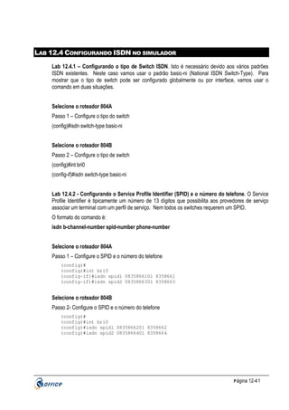 LAB 12.4 CONFIGURANDO ISDN NO SIMULADOR
Lab 12.4.1 – Configurando o tipo de Switch ISDN. Isto é necessário devido aos vários padrões
ISDN existentes. Neste caso vamos usar o padrão basic-ni (National ISDN Switch-Type). Para
mostrar que o tipo de switch pode ser configurado globalmente ou por interface, vamos usar o
comando em duas situações.
Selecione o roteador 804A
Passo 1 – Configure o tipo do switch
(config)#isdn switch-type basic-ni
Selecione o roteador 804B
Passo 2 – Configure o tipo de switch
(config)#int bri0
(config-if)#isdn switch-type basic-ni
Lab 12.4.2 - Configurando o Service Profile Identifier (SPID) e o número do telefone. O Service
Profile Identifier é tipicamente um número de 13 dígitos que possibilita aos provedores de serviço
associar um terminal com um perfil de serviço. Nem todos os switches requerem um SPID.
O formato do comando é:
isdn b-channel-number spid-number phone-number
Selecione o roteador 804A
Passo 1 – Configure o SPID e o número do telefone
(config)#
(config)#int bri0
(config-if)#isdn spid1 0835866101 8358661
(config-if)#isdn spid2 0835866301 8358663

Selecione o roteador 804B
Passo 2- Configure o SPID e o número do telefone
(config)#
(config)#int bri0
(config)#isdn spid1 0835866201 8358662
(config)#isdn spid2 0835866401 8358664

P ágina 12-41

 