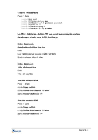 Selecione o roteador 804B
Passo 2 - Digite
(config)#int bri0
(config-if)#encapsulation ppp
(config-if)#dialer-list 1 protocol ip permit
(config-if)#int bri 0
(config-if)#dialer-group 1
(config-if)#dialer string 8358662

Lab 12.4.5 – Habilitando o Multilink PPP para permitir que um segundo canal seja
discado caso o primeiro passe de 50% de utilização.
Sintaxe do comando.
dialer load-threshold load direction
Onde.
Load 0-255 (percentual baseado em 255) (128=50%)
Direction outbound, inbound, either
Sintaxe do comando
dialer idle-timeout time
Onde.
Time x em segundos
Selecione o roteador 804A
Passo 1 – Digite:
(config-if)#ppp multilink
(config-if)#dialer load-threshold 125 either
(config-if)#dialer idle-timeout 180
Selecione o roteador 804B
Passo 2 - Digite
(config-if)#ppp multilink
(config-if)#dialer load-threshold 125 either
(config-if)#dialer idle-timeout 180

P ágina 12-43

 