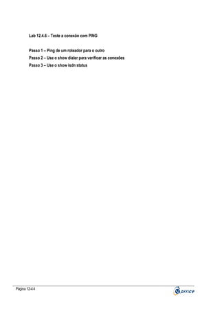 Lab 12.4.6 – Teste a conexão com PING
Passo 1 – Ping de um roteador para o outro
Passo 2 – Use o show dialer para verificar as conexões
Passo 3 – Use o show isdn status

Página 12-44

 
