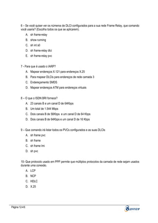 6 – Se você quiser ver os números de DLCI configurados para a sua rede Frame Relay, que comando
você usaria? (Escolha todos os que se aplicarem).
A. sh frame-relay
B. show running
C. sh int s0
D. sh frame-relay dlci
E. sh frame-relay pvc
7 - Para que é usado o IARP?
A. Mapear endereços X.121 para endereços X.25
B. Para mapear DLCIs para endereços de rede camada 3
C. Endereçamento SMDS
D. Mapear endereços ATM para endereços virtuais
8 – O que o ISDN BRI fornece?
A. 23 canais B e um canal D de 64Kbps
B. Um total de 1.544 Mbps
C. Dois canais B de 56Kbps e um canal D de 64 Kbps
D. Dois canais B de 64Kbps e um canal D de 16 Kbps
9 – Que comando irá listar todos os PVCs configurados e as suas DLCIs
A. sh frame pvc
B. sh frame
C. sh frame lmi
D. sh pvc
10- Que protocolo usado em PPP permite que múltiplos protocolos da camada de rede sejam usados
durante uma conexão.
A. LCP
B. NCP
C. HDLC
D. X.25

Página 12-46

 