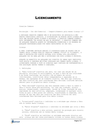 LICENCIAMENTO
Creative Commons
Atribuição - Uso não-Comercial - Compartilhamento pela mesma licença 1.0
A ENTIDADE CREATIVE COMMONS NÃO É UM ESCRITÓRIO DE ADVOCACIA E NÃO
PRESTA CONSULTORIA JURÍDICA. A DISTRIBUIÇÃO DA MINUTA DESTA LICENÇA NÃO
CRIA UMA RELAÇÃO ENTRE CLIENTE E ADVOGADO. O CREATIVE COMMONS FORNECE
ESTA INFORMAÇÃO "NO ESTADO EM QUE SE ENCONTRA". O CREATIVE COMMONS NÃO
DÁ QUALQUER GARANTIA QUANTO ÀS INFORMAÇÕES FORNECIDAS E SE EXONERA DE
QUALQUER RESPONSABILIDADE POR DANOS RESULTANTES DO SEU USO.
Licença
A OBRA (CONFORME DEFINIDA ABAIXO) É DISPONIBILIZADA DE ACORDO COM OS
TERMOS DESTA LICENÇA PÚBLICA CREATIVE COMMONS ("CCLP" OU "LICENÇA"). A
OBRA É PROTEGIDA POR DIREITO AUTORAL E/OU OUTRAS LEIS APLICÁVEIS.
QUALQUER USO DA OBRA QUE NÃO O AUTORIZADO SOB ESTA LICENÇA É PROIBIDO.
ATRAVÉS DO EXERCÍCIO DE QUALQUER DOS DIREITOS ÀS OBRAS AQUI PREVISTOS,
VOCÊ ACEITA E CONCORDA EM FICAR VINCULADO AOS TERMOS DESTA LICENÇA. O
LICENCIANTE CONCEDE A VOCÊ OS DIREITOS AQUI CONTIDOS EM CONTRAPARTIDA À
SUA ACEITAÇÃO DESTES TERMOS E CONDIÇÕES.
1. Definições
a. "Obra Coletiva" significa uma obra, tal como uma edição de um
periódico, antologia ou enciclopédia, na qual a Obra em sua totalidade
e de forma inalterada, em conjunto com um número de outras
contribuições, constituindo obras independentes e separadas em si
mesmas, são agregadas em um trabalho coletivo. Uma obra que constitua
uma Obra Coletiva não será considerada Obra Derivada (conforme definido
abaixo) para os propósitos desta licença.
b. "Obra Derivada" significa uma obra baseada sobre a Obra ou sobre a
Obra e outras obras pré-existentes, tal como uma tradução, arranjo
musical, dramatização, romantização, versão de filme, gravação de som,
reprodução de obra artística, adaptação, condensação ou qualquer outra
forma na qual a Obra possa ser refeita, transformada ou adaptada, com a
exceção de que uma obra que constitua uma Obra Coletiva não será
considerada Obra Derivada para fins desta licença.
c. "Licenciante" significa o indivíduo ou a entidade que oferece a Obra
sob os termos desta licença.
d. "Autor Original" significa o indivíduo ou entidade que criou a Obra.
e. "Obra" significa a obra autoral, passível de proteção pelo direito
autoral, oferecida sob os termos desta licença.
f. "Você" significa um indivíduo ou entidade exercendo direitos sob
esta Licença que não tenha previamente violado os termos desta Licença
P ágina 13-1

 