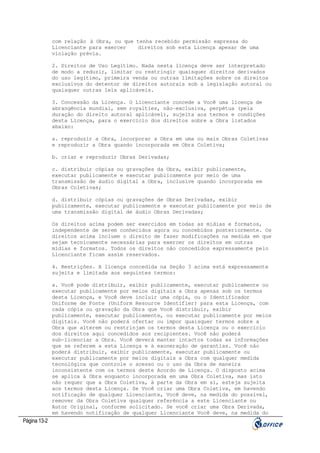 com relação à Obra, ou que tenha recebido permissão expressa do
Licenciante para exercer
direitos sob esta Licença apesar de uma
violação prévia.
2. Direitos de Uso Legítimo. Nada nesta licença deve ser interpretado
de modo a reduzir, limitar ou restringir quaisquer direitos derivados
do uso legítimo, primeira venda ou outras limitações sobre os direitos
exclusivos do detentor de direitos autorais sob a legislação autoral ou
quaisquer outras leis aplicáveis.
3. Concessão da Licença. O Licenciante concede a Você uma licença de
abrangência mundial, sem royalties, não-exclusiva, perpétua (pela
duração do direito autoral aplicável), sujeita aos termos e condições
desta Licença, para o exercício dos direitos sobre a Obra listados
abaixo:
a. reproduzir a Obra, incorporar a Obra em uma ou mais Obras Coletivas
e reproduzir a Obra quando incorporada em Obra Coletiva;
b. criar e reproduzir Obras Derivadas;
c. distribuir cópias ou gravações da Obra, exibir publicamente,
executar publicamente e executar publicamente por meio de uma
transmissão de áudio digital a Obra, inclusive quando incorporada em
Obras Coletivas;
d. distribuir cópias ou gravações de Obras Derivadas, exibir
publicamente, executar publicamente e executar publicamente por meio de
uma transmissão digital de áudio Obras Derivadas;
Os direitos acima podem ser exercidos em todas as mídias e formatos,
independente de serem conhecidos agora ou concebidos posteriormente. Os
direitos acima incluem o direito de fazer modificações na medida em que
sejam tecnicamente necessárias para exercer os direitos em outras
mídias e formatos. Todos os direitos não concedidos expressamente pelo
Licenciante ficam assim reservados.
4. Restrições. A licença concedida na Seção 3 acima está expressamente
sujeita e limitada aos seguintes termos:
a. Você pode distribuir, exibir publicamente, executar publicamente ou
executar publicamente por meios digitais a Obra apenas sob os termos
desta Licença, e Você deve incluir uma cópia, ou o Identificador
Uniforme de Fonte (Uniform Resource Identifier) para esta Licença, com
cada cópia ou gravação da Obra que Você distribuir, exibir
publicamente, executar publicamente, ou executar publicamente por meios
digitais. Você não poderá ofertar ou impor quaisquer termos sobre a
Obra que alterem ou restrinjam os termos desta Licença ou o exercício
dos direitos aqui concedidos aos recipientes. Você não poderá
sub-licenciar a Obra. Você deverá manter intactos todas as informações
que se referem a esta Licença e à exoneração de garantias. Você não
poderá distribuir, exibir publicamente, executar publicamente ou
executar publicamente por meios digitais a Obra com qualquer medida
tecnológica que controle o acesso ou o uso da Obra de maneira
inconsistente com os termos deste Acordo de Licença. O disposto acima
se aplica à Obra enquanto incorporada em uma Obra Coletiva, mas isto
não requer que a Obra Coletiva, à parte da Obra em si, esteja sujeita
aos termos desta Licença. Se Você criar uma Obra Coletiva, em havendo
notificação de qualquer Licenciante, Você deve, na medida do possível,
remover da Obra Coletiva qualquer referência a este Licenciante ou
Autor Original, conforme solicitado. Se você criar uma Obra Derivada,
em havendo notificação de qualquer Licenciante Você deve, na medida do

Página 13-2

 