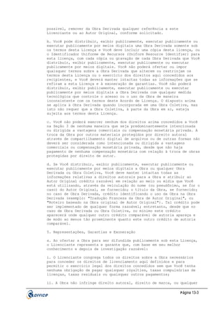 possível, remover da Obra Derivada qualquer referência a este
Licenciante ou ao Autor Original, conforme solicitado.
b. Você pode distribuir, exibir publicamente, executar publicamente ou
executar publicamente por meios digitais uma Obra Derivada somente sob
os termos desta Licença e Você deve incluir uma cópia desta licença, ou
o Identificador Uniforme de Recursos (Uniform Resource Identifier) para
esta licença, com cada cópia ou gravação de cada Obra Derivada que Você
distribuir, exibir publicamente, executar publicamente ou executar
publicamente por meios digitais. Você não poderá ofertar ou impor
quaisquer termos sobre a Obra Derivada que alterem ou restrinjam os
termos desta Licença ou o exercício dos direitos aqui concedidos aos
recipientes, e Você deverá manter intactas todas as informações que se
refiram a esta Licença e à exoneração de garantias. Você não poderá
distribuir, exibir publicamente, executar publicamente ou executar
publicamente por meios digitais a Obra Derivada com qualquer medida
tecnológica que controle o acesso ou o uso da Obra de maneira
inconsistente com os termos deste Acordo de Licença. O disposto acima
se aplica à Obra Derivada quando incorporada em uma Obra Coletiva, mas
isto não requer que a Obra Coletiva, à parte da Obra em si, esteja
sujeita aos termos desta Licença.
c. Você não poderá exercer nenhum dos direitos acima concedidos a Você
na Seção 3 de nenhuma maneira que seja predominantemente intencionada
ou dirigida a vantagens comerciais ou compensação monetária privada. A
troca da Obra por outros materiais protegidos por direito autoral
através de compartilhamento digital de arquivos ou de outras formas não
deverá ser considerada como intencionada ou dirigida a vantagens
comerciais ou compensação monetária privada, desde que não haja
pagamento de nenhuma compensação monetária com relação à troca de obras
protegidas por direito de autor.
d. Se Você distribuir, exibir publicamente, executar publicamente ou
executar publicamente por meios digitais a Obra ou qualquer Obra
Derivada ou Obra Coletiva, Você deve manter intactas todas as
informações relativas a direitos autorais para a Obra e atribuir ao
Autor Original crédito razoável em relação ao meio ou mídia que Você
está utilizando, através da veiculação do nome (ou pseudônimo, se for o
caso) do Autor Original, se fornecido; o título da Obra, se fornecido;
no caso de Obra Derivada, crédito identificando o uso da Obra na Obra
Derivada (exemplo: "Tradução Francesa da Obra de Autor Original", ou
"Roteiro baseado na Obra original de Autor Original"). Tal crédito pode
ser implementado de qualquer forma razoável; entretanto, desde que no
caso de Obra Derivada ou Obra Coletiva, no mínimo este crédito
aparecerá onde qualquer outro crédito comparável de autoria apareça e
de modo ao menos tão proeminente quanto este outro crédito de autoria
comparável.
5. Representações, Garantias e Exoneração
a. Ao ofertar a Obra para ser difundida publicamente sob esta Licença,
o Licenciante representa e garante que, com base em seu melhor
conhecimento e depois de investigação razoável:
i. O Licenciante congrega todos os direitos sobre a Obra necessários
para conceder os direitos de licenciamento aqui definidos e para
permitir o exercício legal dos direitos concedidos sem que Você tenha
nenhuma obrigação de pagar quaisquer royalties, taxas compulsórias de
licenças, taxas residuais ou quaisquer outros pagamentos;
ii. A Obra não infringe direito autoral, direito de marca, ou qualquer
P ágina 13-3

 