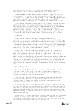 outro direito de terceiros nem constitui difamação, invasão de
privacidade ou dano ilícito para com quaisquer terceiros.
b. EXCETO ENQUANTO EXPRESSAMENTE DEFINIDO NESTA LICENÇA OU DE OUTRA
FORMA AVENÇADO POR ESCRITO OU EXIGIDO POR LEI APLICÁVEL, A OBRA É
LICENCIADA "NO ESTADO EM QUE SE ENCONTRA", SEM GARANTIAS DE QUALQUER
TIPO, SEJAM EXPRESSAS OU IMPLÍCITAS, INCLUINDO, SEM LIMITAÇÃO,
QUAISQUER GARANTIAS COM RESPEITO AO CONTEÚDO OU ACURACIDADE DA OBRA.
6. Limitação de Responsabilidade. EXCETO NA EXTENSÃO EXIGIDA PELA LEI
APLICÁVEL E EXCETO POR DANOS ORIUNDOS DA RESPONSABILIDADE PERANTE
TERCEIROS RESULTANTES DE QUEBRA DAS GARANTIAS NA SEÇÃO 5, EM NENHUMA
CIRCUNSTÂNCIA O LICENCIANTE SERÁ RESPONSÁVEL PARA COM VOCÊ POR
QUAISQUER DANOS ESPECIAIS, INCIDENTAIS, CONSEQÜENCIAIS, PUNITIVOS OU
EXEMPLARES, ORIUNDOS DESTA LICENÇA OU DO USO DA OBRA, MESMO QUE O
LICENCIANTE TENHA SIDO AVISADO SOBRE A POSSIBILIDADE DE TAIS DANOS.
7. Terminação
a. Esta Licença e os direitos aqui concedidos terminarão
automaticamente no caso de qualquer violação dos termos desta Licença
por Você. Indivíduos ou entidades que tenham recebido Obras Derivadas
ou Obras Coletivas de Você sob esta Licença, entretanto, não terão suas
licenças terminadas desde que tais indivíduos ou entidades permaneçam
em total cumprimento com essas licenças. As Seções 1, 2, 5, 6, 7 e 8
subsistirão a qualquer terminação desta Licença.
b. Sujeito aos termos e condições dispostos acima, a licença aqui
concedida é perpétua (pela duração do direito autoral aplicável à
Obra). Não obstante o disposto acima, o Licenciante reserva-se o
direito de difundir a Obra sob diferentes termos de licença ou de
cessar a distribuição da Obra a qualquer momento; entretanto, desde que
quaisquer destas decisões não sirvam como meio de retratação desta
Licença (ou de qualquer outra licença que tenha sido ou que deva ser
concedida sob os termos desta Licença), e esta Licença continuará
válida e eficaz a não ser que seja terminada de acordo com o disposto
acima.
8. Outras Disposições
a. Cada vez que Você distribuir ou executar publicamente por meios
digitais a Obra ou uma Obra Coletiva, o Licenciante oferece ao
recipiente uma licença da Obra nos mesmos termos e condições que a
licença concedida a Você sob esta Licença.
b. Cada vez que Você distribuir ou executar publicamente por meios
digitais uma Obra Derivada, o Licenciante oferece ao recipiente uma
licença à Obra original nos mesmos termos e condições que foram
concedidos a Você sob esta Licença.
c. Se alguma disposição desta Licença for inválida ou não-executável
sob a lei aplicável, isto não afetará a validade ou a possibilidade de
execução do restante dos termos desta Licença e, sem a necessidade de
qualquer ação adicional das partes deste acordo, tal disposição será
reformada na mínima extensão necessária para tal disposição tornar-se
válida e executável.
d. Nenhum termo ou disposição desta Licença será considerado renunciado
e nenhuma violação será considerada consentida, a não ser que tal
renúncia ou consentimento seja feito por escrito e assinado pela parte
que será afetada por tal renúncia ou consentimento.

Página 13-4

 