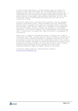 e. Esta Licença representa o acordo integral entre as partes com
respeito à Obra aqui licenciada. Não há entendimentos, acordos ou
representações relativos à Obra que não estejam especificados aqui. O
Licenciante não será obrigado por nenhuma disposição adicional que
possa aparecer em quaisquer comunicações provenientes de Você. Esta
Licença não pode ser modificada sem acordo mútuo por escrito do
Licenciante e Você.
O Creative Commons não é uma parte desta Licença e não faz qualquer
garantia relacionada à Obra. Creative Commons não será responsável
perante Você ou qualquer outra parte por quaisquer danos, incluindo,
sem limitação, danos gerais, especiais, incidentais ou conseqüentes,
surgindo em conexão com esta licença. Não obstante as duas frases
anteriores, se o Creative Commons tiver expressamente se identificado
como o Licenciante, ele deverá ter todos os direitos e obrigações do
Licenciante.
Exceto para o propósito limitado de indicar ao público que a Obra é
licenciada sob a CCPL (Licença Pública Creative Commons), nenhuma parte
utilizará a marca "Creative Commons" ou qualquer outra marca ou logo
relacionado ao Creative Commons sem consentimento prévio e por escrito
do Creative Commons. Qualquer uso permitido deverá ser de acordo com as
diretrizes do Creative Commons de utilização da marca então válidas,
conforme sejam publicadas em seu website ou de outro modo
disponibilizadas de tempos em tempos mediante solicitação.
O Creative Commons pode ser contactado pelo endereço
http://creativecommons.org.

P ágina 13-5

 