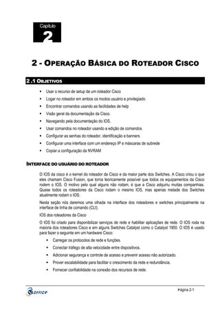 Capítulo

2
2 - OPERAÇÃO BÁSICA DO ROTEADOR CISCO
2 .1 OBJETIVOS
Usar o recurso de setup de um roteador Cisco
Logar no roteador em ambos os modos usuário e privilegiado
Encontrar comandos usando as facilidades de help
Visão geral da documentação da Cisco.
Navegando pela documentação do IOS.
Usar comandos no roteador usando a edição de comandos
Configurar as senhas do roteador, identificação e banners
Configurar uma interface com um endereço IP e máscaras de subrede
Copiar a configuração da NVRAM

INTERFACE DO USUÁRIO DO ROTEADOR
O IOS da cisco é o kernel do roteador da Cisco e da maior parte dos Switches. A Cisco criou o que
eles chamam Cisco Fusion, que torna teoricamente possível que todos os equipamentos da Cisco
rodem o IOS. O motivo pelo qual alguns não rodam, é que a Cisco adquiriu muitas companhias.
Quase todos os roteadores da Cisco rodam o mesmo IOS, mas apenas metade dos Switches
atualmente rodam o IOS.
Nesta seção nós daremos uma olhada na interface dos roteadores e switches principalmente na
interface de linha de comando (CLI).
IOS dos roteadores da Cisco
O IOS foi criado para disponibilizar serviços de rede e habilitar aplicações de rede. O IOS roda na
maioria dos roteadores Cisco e em alguns Switches Catalyst como o Catalyst 1900. O IOS é usado
para fazer o seguinte em um hardware Cisco:
Carregar os protocolos de rede e funções.
Conectar tráfego de alta velocidade entre dispositivos.
Adicionar segurança e controle de acesso e prevenir acesso não autorizado.
Prover escalabilidade para facilitar o crescimento da rede e redundância.
Fornecer confiabilidade na conexão dos recursos de rede.

P ágina 2-1

 
