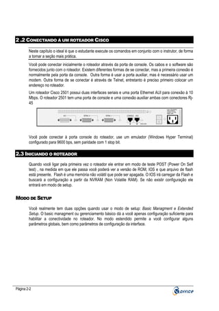2 .2 CONECTANDO À UM ROTEADOR CISCO
Neste capítulo o ideal é que o estudante execute os comandos em conjunto com o instrutor, de forma
a tornar a seção mais prática.
Você pode conectar inicialmente o roteador através da porta de console. Os cabos e o software são
fornecidos junto com o roteador. Existem diferentes formas de se conectar, mas a primeira conexão é
normalmente pela porta da console. Outra forma é usar a porta auxiliar, mas é necessário usar um
modem. Outra forma de se conectar é através de Telnet, entretanto é preciso primeiro colocar um
endereço no roteador.
Um roteador Cisco 2501 possui duas interfaces seriais e uma porta Ethernet AUI para conexão à 10
Mbps. O roteador 2501 tem uma porta de console e uma conexão auxiliar ambas com conectores Rj45
Input: 100-240VAC
Freq: 50.60 Hz
Current: 1.2-0.6A
Watts: 40W

AUI

SERIAL 0

SERIAL 1

CONSOLE

SD

AUX

CISCO 2501

Você pode conectar à porta console do roteador, use um emulador (Windows Hyper Terminal)
configurado para 9600 bps, sem paridade com 1 stop bit.

2.3 INICIANDO O ROTEADOR
Quando você ligar pela primeira vez o roteador ele entrar em modo de teste POST (Power On Self
test) , na medida em que ele passa você poderá ver a versão de ROM, IOS e que arquivo de flash
está presente. Flash é uma memória não volátil que pode ser apagada. O IOS irá carregar da Flash e
buscará a configuração a partir da NVRAM (Non Volatile RAM). Se não existir configuração ele
entrará em modo de setup.

MODO DE SETUP
Você realmente tem duas opções quando usar o modo de setup: Basic Managment e Extended
Setup. O basic managment ou gerenciamento básico dá a você apenas configuração suficiente para
habilitar a conectividade no roteador. No modo estendido permite a você configurar alguns
parâmetros globais, bem como parâmetros de configuração da interface.

Página 2-2

 