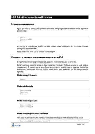 LAB 2.1 – CONFIGURAÇÃO DO ROTEADOR
LOGANDO NO ROTEADOR
Agora que você já passou pelo processo básico de configuração vamos começar iniciar a partir do
prompt inicial.
Router>
Router>enable
Router#

Você agora vê router# o que significa que você está em modo privilegiado . Você pode sair do modo
privilegiado usando disable.
Neste ponto você pode sair da console usando logout.

PROMPTS DA INTERFACE DE LINHA DE COMANDO DO IOS
É importante entender os prompts do IOS, pois eles mostram onde você se encontra.
Sempre verifique o prompt antes de fazer mudanças no router. Verifique sempre se você está no
roteador certo. É comum apagar a configuração do roteador errado, trocar o endereço da interface
errada com o roteador em produção e posso afirmar, não é nada agradável. Por isto verifique sempre
o prompt.
Modo não privilegiado
Sampa>

Modo privilegiado
Sampa>enable
Password:
Sampa#

Modo de configuração
Sampa#config t
Sampa(config)#

Modo de configuração de Interface

Para fazer mudanças em uma interface, você usa o comando de modo de configuração global.
Sampa(config)# interface serial 0
P ágina 2-3

 