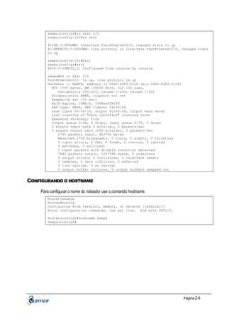 sampa(config)#in fast 0/0
sampa(config-if)#no shut
%LINK-3-UPDOWN: Interface FastEthernet0/0, changed state to up
%LINEPROTO-5-UPDOWN: Line protocol on Interface FastEthernet0/0, changed state
to up
sampa(config-if)#exit
sampa(config)#exit
%SYS-5-CONFIG_I: Configured from console by console
sampa#sh in fast 0/0
FastEthernet0/0 is up, line protocol is up
Hardware is AmdFE, address is 00b0.6483.01c0 (bia 00b0.6483.01c0)
MTU 1500 bytes, BW 100000 Kbit, DLY 100 usec,
reliability 255/255, txload 1/255, rxload 1/255
Encapsulation ARPA, loopback not set
Keepalive set (10 sec)
Half-duplex, 10Mb/s, 100BaseTX/FX
ARP type: ARPA, ARP Timeout 04:00:00
Last input 00:00:10, output 00:00:00, output hang never
Last clearing of "show interface" counters never
Queueing strategy: fifo
Output queue 0/40, 0 drops; input queue 0/75, 0 drops
5 minute input rate 0 bits/sec, 0 packets/sec
5 minute output rate 1000 bits/sec, 0 packets/sec
2705 packets input, 463756 bytes
Received 2704 broadcasts, 0 runts, 0 giants, 0 throttles
0 input errors, 0 CRC, 0 frame, 0 overrun, 0 ignored
0 watchdog, 0 multicast
0 input packets with dribble condition detected
7582 packets output, 1007598 bytes, 0 underruns
0 output errors, 0 collisions, 3 interface resets
0 babbles, 0 late collision, 0 deferred
0 lost carrier, 0 no carrier
0 output buffer failures, 0 output buffers swapped out

CONFIGURANDO O HOSTNAME
Para configurar o nome do roteador use o comando hostname.
Router>enable
Router#config
Configuring from terminal, memory, or network [terminal]?
Enter configuration commands, one per line. End with CNTL/Z.
Router(config)#hostname Sampa
Sampa(config)#

P ágina 2-9

 