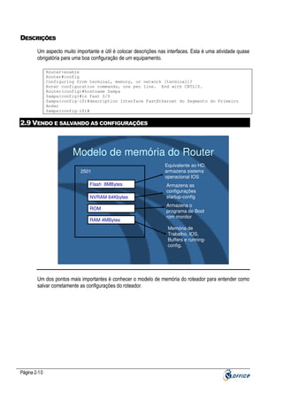 DESCRIÇÕES
Um aspecto muito importante e útil é colocar descrições nas interfaces. Esta é uma atividade quase
obrigatória para uma boa configuração de um equipamento.
Router>enable
Router#config
Configuring from terminal, memory, or network [terminal]?
Enter configuration commands, one per line. End with CNTL/Z.
Router(config)#hostname Sampa
Sampa(config)#in fast 0/0
Sampa(config-if)#description Interface FastEthernet do Segmento do Primeiro
Andar
Sampa(config-if)#

2.9 VENDO E SALVANDO AS CONFIGURAÇÕES

Modelo de memória do Router
2501
Flash 8MBytes
NVRAM 64Kbytes
ROM
RAM 4MBytes

Equivalente ao HD,
armazena sistema
operacional IOS
Armazena as
configurações
startup-config
Armazena o
programa de Boot
rom monitor
Memória de
Trabalho, IOS,
Buffers e runningconfig.

Um dos pontos mais importantes é conhecer o modelo de memória do roteador para entender como
salvar corretamente as configurações do roteador.

Página 2-10

 