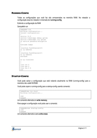 RUNNING-CONFIG
Todas as configurações que você faz são armazenadas na memória RAM. No roteador a
configuração atual do roteador é chamada de running-config.
Exibindo a configuração da RAM
Sampa#sh run
Sampa#sh run
Building configuration...
Current configuration:
!
version 12.0
service timestamps debug uptime
service timestamps log uptime
no service password-encryption
!
hostname Sampa
!
interface FastEthernet0/0
no ip address
!
interface FastEthernet0/1
no ip address
shutdown
no ip classless
!
!
line con 0
line aux 0
line vty 0 4
end

STARTUP-CONFIG
Você pode salvar a configuração que está rodando atualmente na RAM (running-config) para a
memória não volátil NVRAM.
Você pode copiar a running-config para a startup-config usando comando:
Sampa#copy run start
Building configuration...
[OK]
Sampa#

Um comando alternativo é write memory.
Para apagar a configuração você pode usar o comando:
Sampa#erase startup-config
[OK]
Sampa#

Um comando alternativo seria write erase.

P ágina 2-11

 