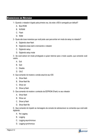 EXERCÍCIOS DE REVISÃO
1 - Quando o roteador é ligado pela primeira vez, de onde o IOS é carregado por default?
A. Boot ROM
B. NVRAM
C. Flash
D. ROM
2 - Quais são duas maneiras que você pode usar para entrar em modo de setup no roteador?
A. Digitando clear flash
B. Digitando erase start e reiniciando o roteador
C. Digitando setup
D. Digitando setup mode
3 - Se você estiver em modo privilegiado e quiser retornar para o modo usuário, que comando você
usaria.
A. Exit
B. Quit
C. Disable
D. Ctl-Z
4 - Que comando irá mostrar a versão atual do seu IOS
A. Show flash
B. Show flash file
C. Show ver
D. Show ip flash
5 - Que comando irá mostrar o conteúdo da EEPROM (Flash) no seu roteador
A. Show flash
B. Show ver
C. Show ip flash
D. Show flash file
6 - Que comando irá impedir as mensagens da console de sobrescrever os comandos que você está
digitando.
A. No Logging
B. Logging
C. Logging asynchronous
D. Logging synchronous
Página 2-12

 