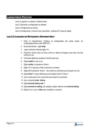 LABORATÓRIOS PRÁTICOS
Lab 2.2 Logando no roteador e Obtendo Help
Lab 2.3 Salvando a configuração do roteador
Lab 2.4 Configurando as senhas
Lab 2.5 Configurando o nome do host, descrições , endereço IP e taxa do relógio

LAB 2.2 LOGANDO NO ROTEADOR E OBTENDO HELP
1. Entre no Hyperterminal. Verifique as configurações das portas seriais. As
configurações devem estar 9600 8 N 1.
2. No prompt Router>, digite Help.
3.

Agora conforme instruído digite <?>.

4. Pressione <Enter> para ver linha a linha ou <Barra de Espaço> para rolar uma tela
inteira por vez.
5. Você pode digitar q a qualquer momento para sair.
6. Digite enable ou ena ou en.
7. Digite config t e pressione <Enter>.
8. Digite <?> e veja que o Help é sensível ao contexto.
9. Digite cl? E pressione <Enter>. Isto mostra os comandos que começam com CL.
10. Digite Clock ?. Veja a diferença que faz digitar Clock? E Clock ?
11. Use as setas para cima e para baixo para repetir os comandos.
12. Use o comando show history.
13. Digite terminal history size ?.
14. Digite terminal no editing, isto desliga a edição. Retorne com terminal editing
15. Digite sh run e use o <tab> para completar o comando.

Página 2-14

 