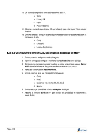 10. Um exemplo completo de como setar as senhas de VTY.
a. Config t
b. Line vty 0 4
c. Login
d. Password senha
11. Adicione o comando exec-timeout 0 0 nas linhas vty para evitar que o Telnet caia por
time-out.
12. Entre na console e configure a console para não sobreescrever os comandos com as
mensagens de tela.
a. Config t
b. Line con 0
c. Logging Synchronous

LAB 2.5 CONFIGURANDO O HOSTNAME, DESCRIÇÕES E ENDEREÇO DO HOST
1. Entre no roteador e vá para o modo privilegiado
2. No modo privilegiado configure o hostname usando hostname nome-do-host.
3. Configure uma mensagem para ser recebida ao iniciar uma conexão usando Banner
Motd use as facilidades de Help para descobrir os detalhes do comando.
4. Remova o banner usando no banner motd.
5. Entre o endereço ip da sua interface Ethernet usando:
a. Config t
b. in se0
c. ip address 192.168.1.x 255.255.255.0
d. No shut
6. Entre a descrição da interface usando description descrição.
7. Adicione o comando bandwidth 64 para indicar aos protocolos de roteamento a
banda do link

Página 2-16

 