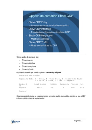 Opções do comando Show CDP
• Show CDP Entry
– Informação sobre um vizinho específico

• Show CDP interface
– Estado da configuração e interface CDP

• Show CDP Neighbors
– Mostra os vizinhos

• Show CDP Traffic
– Mostra estatísticas do CDP

Outras opções do comando são:
Show cdp entry
Show cdp interface
Show cdp neighbors
Show cdp Traffic
O primeiro comando que vamos explorar é o show cdp neighbor.
RouterA#sh cdp neighbor
Capability Codes: R - Router, T - Trans Bridge, B - Source Route Bridge
S - Switch, H - Host, I - IGMP, r - Repeater
Device ID
ID
RouterB

Local Intrfce
Ser 0

Holdtme
140

Capability
R

Platform

Port

2500

Ser 0

RouterA#

O campo capability indica se o equipamento é um router, switch ou repetidor. Lembre-se que o CDP
roda em múltiplos tipos de equipamentos.

P ágina 3-3

 
