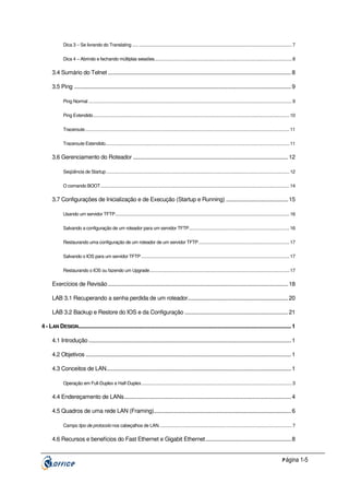 Dica 3 – Se livrando do Translating ..... ................................................................................................................................ 7
Dica 4 – Abrindo e fechando múltiplas sessões................................................................................................................... 8

3.4 Sumário do Telnet ............................................................................................................................ 8
3.5 Ping ................................................................................................................................................... 9
Ping Normal .......................................................................................................................................................................... 9
Ping Extendido.................................................................................................................................................................... 10
Traceroute........................................................................................................................................................................... 11
Traceroute Estendido.......................................................................................................................................................... 11

3.6 Gerenciamento do Roteador ......................................................................................................... 12
Seqüência de Startup ......................................................................................................................................................... 12
O comando BOOT.............................................................................................................................................................. 14

3.7 Configurações de Inicialização e de Execução (Startup e Running) .......................................... 15
Usando um servidor TFTP.................................................................................................................................................. 16
Salvando a configuração de um roteador para um servidor TFTP.................................................................................... 16
Restaurando uma configuração de um roteador de um servidor TFTP............................................................................ 17
Salvando o IOS para um servidor TFTP ............................................................................................................................ 17
Restaurando o IOS ou fazendo um Upgrade..................................................................................................................... 17

Exercícios de Revisão .......................................................................................................................... 18
LAB 3.1 Recuperando a senha perdida de um roteador.................................................................... 20
LAB 3.2 Backup e Restore do IOS e da Configuração ...................................................................... 21
4 - LAN DESIGN................................................................................................................................................ 1
4.1 Introdução ......................................................................................................................................... 1
4.2 Objetivos ........................................................................................................................................... 1
4.3 Conceitos de LAN............................................................................................................................. 1
Operação em Full-Duplex e Half-Duplex.............................................................................................................................. 3

4.4 Endereçamento de LANs................................................................................................................. 4
4.5 Quadros de uma rede LAN (Framing)............................................................................................. 6
Campo tipo de protocolo nos cabeçalhos de LAN............................................................................................................... 7

4.6 Recursos e benefícios do Fast Ethernet e Gigabit Ethernet.......................................................... 8
P ágina 1-5

 
