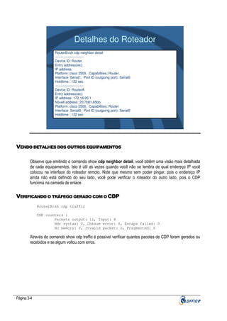 Detalhes do Roteador
RouterB>sh cdp neighbor detail
------------------------Device ID: Router
Entry address(es):
IP address:
Platform: cisco 2500, Capabilities: Router
Interface: Serial1, Port ID (outgoing port): Serial0
Holdtime : 122 sec
------------------------Device ID: RouterA
Entry address(es):
IP address: 172.16.20.1
Novell address: 20.7b81.65bb
Platform: cisco 2500, Capabilities: Router
Interface: Serial0, Port ID (outgoing port): Serial0
Holdtime : 122 sec

VENDO DETALHES DOS OUTROS EQUIPAMENTOS
Observe que emitindo o comando show cdp neighbor detail, você obtém uma visão mais detalhada
de cada equipamentos. Isto é útil as vezes quando você não se lembra de qual endereço IP você
colocou na interface do roteador remoto. Note que mesmo sem poder pingar, pois o endereço IP
ainda não está definido do seu lado, você pode verificar o roteador do outro lado, pois o CDP
funciona na camada de enlace.

VERIFICANDO O TRÁFEGO GERADO COM O CDP
RouterB>sh cdp traffic
CDP counters :
Packets output: 11, Input: 8
Hdr syntax: 0, Chksum error: 0, Encaps failed: 0
No memory: 0, Invalid packet: 0, Fragmented: 0

Através do comando show cdp traffic é possível verificar quantos pacotes de CDP foram gerados ou
recebidos e se algum voltou com erros.

Página 3-4

 