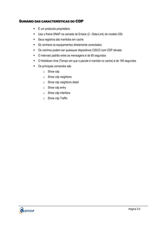 SUMÁRIO DAS CARACTERÍSTICAS DO CDP
É um protocolo proprietário
Usa o frame SNAP na camada de Enlace (2 - Data-Link) do modelo OSI.
Seus registros são mantidos em cache
Só conhece os equipamentos diretamente conectados
Os vizinhos podem ser quaisquer dispositivos CISCO com CDP ativado
O intervalo padrão entre as mensagens é de 60 segundos
O Holddown time (Tempo em que o pacote é mantido no cache) é de 180 segundos
Os principais comandos são
o Show cdp
o Show cdp neighbors
o Show cdp neighbors detail
o Show cdp entry
o Show cdp interface
o Show cdp Traffic

P ágina 3-5

 