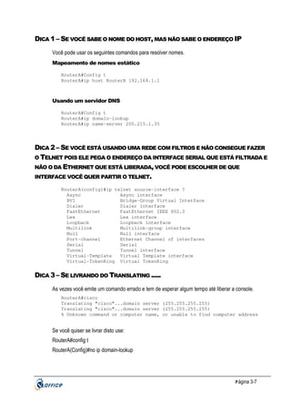 DICA 1 – SE VOCÊ SABE O NOME DO HOST, MAS NÃO SABE O ENDEREÇO IP
Você pode usar os seguintes comandos para resolver nomes.
Mapeamento de nomes estático
RouterA#Config t
RouterA#ip host RouterB 192.168.1.1

Usando um servidor DNS
RouterA#Config t
RouterA#ip domain-lookup
RouterA#ip name-server 200.215.1.35

DICA 2 – SE VOCÊ ESTÁ USANDO UMA REDE COM FILTROS E NÃO CONSEGUE FAZER
O TELNET POIS ELE PEGA O ENDEREÇO DA INTERFACE SERIAL QUE ESTÁ FILTRADA E
NÃO O DA ETHERNET QUE ESTÁ LIBERADA, VOCÊ PODE ESCOLHER DE QUE
INTERFACE VOCÊ QUER PARTIR O TELNET.
RouterA(config)#ip telnet source-interface ?
Async
Async interface
BVI
Bridge-Group Virtual Interface
Dialer
Dialer interface
FastEthernet
FastEthernet IEEE 802.3
Lex
Lex interface
Loopback
Loopback interface
Multilink
Multilink-group interface
Null
Null interface
Port-channel
Ethernet Channel of interfaces
Serial
Serial
Tunnel
Tunnel interface
Virtual-Template
Virtual Template interface
Virtual-TokenRing Virtual TokenRing

DICA 3 – SE LIVRANDO DO TRANSLATING .....
As vezes você emite um comando errado e tem de esperar algum tempo até liberar a console.
RouterA#cisco
Translating "cisco"...domain server (255.255.255.255)
Translating "cisco"...domain server (255.255.255.255)
% Unknown command or computer name, or unable to find computer address

Se você quiser se livrar disto use:
RouterA#config t
RouterA(Config)#no ip domain-lookup

P ágina 3-7

 