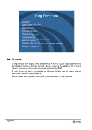 Ping Extendido
RouterA#ping
Protocol [ip]:
Target IP address: 200.215.15.242
Repeat count [5]:
Datagram size [100]:
Timeout in seconds [2]:
Extended commands [n]: y
Source address or interface:
Type of service [0]:
Set DF bit in IP header? [no]: y
Validate reply data? [no]:
Data pattern [0xABCD]:
Loose, Strict, Record, Timestamp, Verbose[none]:
Sweep range of sizes [n]:
Type escape sequence to abort.
Sending 5, 100-byte ICMP Echos to 200.215.15.242, timeout is 2 seconds:
.....
Success rate is 0 percent (0/5)

PING EXTENDIDO
O ping extendido difere do ping normal de três formas. A primeira é que é preciso estar no modeo
privilegiado para usá-lo. A segunda diferença é que ele só suporta IP, Appletalk e IPX. A terceira
diferença é que ele permite que alteremos os parâmetros default do PING.
É muito útil para se testar a conectividade de diferentes interfaces para um mesmo endereço
selecionando diferentes endereços fonte IP.
Permite também testar o tamanho máximo (MTU) do pacote usando o bit não fragmentar.

Página 3-10

 