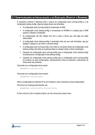 3.7 CONFIGURAÇÕES DE INICIALIZAÇÃO E DE EXECUÇÃO (STARTUP E RUNNING)
É importante conhecer a diferença entre o arquivo de configuração atual (running-config) e o de
inicialização (startup-config). Algumas regras devem ser lembradas:
A configuração atual (running-config) é armazenada na RAM
A configuração inicial (startup-config) é armazenada na NVRAM e é copiada para a RAM
quando o roteador é inicializado.
As configurações não têm relação uma com a outra a menos que você diga que estão
relacionadas.
A configuração inicial (startup-config) é executada cada vez que você reinicializa, seja por
desligar o roteador ou por emitir o comando reload.
A configuração atual (running-config) inclui todos os comandos dentro da configuração inicial
(startup-config) mais todas as mudanças feitas no roteador desde a última inicialização.
Copiando da configuração atual (running-config) para a configuração inicial (startup-config)
irá sobrescrever a configuração inicial (startup-config).
Copiando da configuração inicial (startup-config) para a configuração atual (running-config)
irá combinar as duas configurações, sobrescrevendo linhas já presentes e adicionando as
linhas ainda não presentes.
Você pode ver a configuração atual usando:
Sampa#show running-config

Você pode ver a configuração inicial usando:
Sampa#show startup-config

Altera a configuração do endereço IP de uma interface e veja novamente as duas configurações.
Para tornar as mudanças permanentes use:
Sampa#copy running-config startup-config

Ë claro você já viu isto no capítulo anterior, por isto vamos para coisas novas.

P ágina 3-15

 