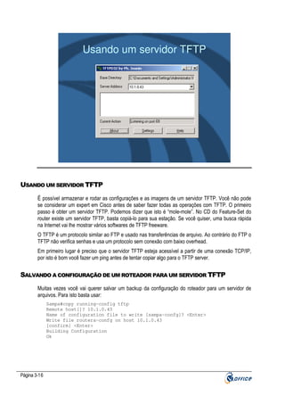 Usando um servidor TFTP

USANDO UM SERVIDOR TFTP
Ë possível armazenar e rodar as configurações e as imagens de um servidor TFTP. Você não pode
se considerar um expert em Cisco antes de saber fazer todas as operações com TFTP. O primeiro
passo é obter um servidor TFTP. Podemos dizer que isto é “mole-mole”. No CD do Feature-Set do
router existe um servidor TFTP, basta copiá-lo para sua estação. Se você quiser, uma busca rápida
na Internet vai lhe mostrar vários softwares de TFTP freeware.
O TFTP é um protocolo similar ao FTP e usado nas transferências de arquivo. Ao contrário do FTP o
TFTP não verifica senhas e usa um protocolo sem conexão com baixo overhead.
Em primeiro lugar é preciso que o servidor TFTP esteja acessível a partir de uma conexão TCP/IP,
por isto é bom você fazer um ping antes de tentar copiar algo para o TFTP server.

SALVANDO A CONFIGURAÇÃO DE UM ROTEADOR PARA UM SERVIDOR TFTP
Muitas vezes você vai querer salvar um backup da configuração do roteador para um servidor de
arquivos. Para isto basta usar:
Sampa#copy running-config tftp
Remote host[]? 10.1.0.43
Name of configuration file to write [sampa-confg]? <Enter>
Write file routera-confg on host 10.1.0.43
[confirm] <Enter>
Building Configuration
Ok

Página 3-16

 
