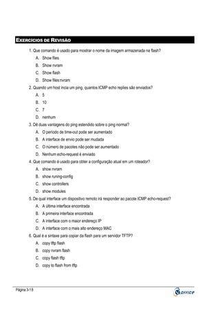 EXERCÍCIOS DE REVISÃO
1. Que comando é usado para mostrar o nome da imagem armazenada na flash?
A. Show files
B. Show nvram
C. Show flash
D. Show files:nvram
2. Quando um host incia um ping, quantos ICMP echo replies são enviados?
A. 5
B. 10
C. 7
D. nenhum
3. Dê duas vantagens do ping estendido sobre o ping normal?
A. O período de time-out pode ser aumentado
B. A interface de envio pode ser mudada
C. O número de pacotes não pode ser aumentado
D. Nenhum echo-request é enviado
4. Que comando é usado para obter a configuração atual em um roteador?
A. show nvram
B. show runing-config
C. show controllers
D. show modules
5. De qual interface um dispositivo remoto irá responder ao pacote ICMP echo-request?
A. A última interface encontrada
B. A primeira interface encontrada
C. A interface com o maior endereço IP
D. A interface com o mais alto endereço MAC
6. Qual é a sintaxe para copiar da flash para um servidor TFTP?
A. copy tftp flash
B. copy nvram flash
C. copy flash tftp
D. copy to flash from tftp

Página 3-18

 