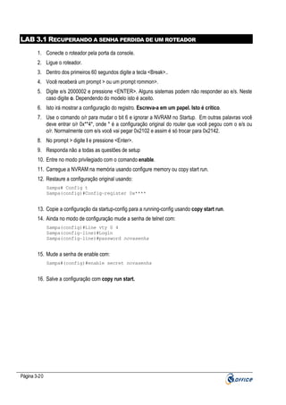 LAB 3.1 RECUPERANDO A SENHA PERDIDA DE UM ROTEADOR
1. Conecte o roteador pela porta da console.
2. Ligue o roteador.
3. Dentro dos primeiros 60 segundos digite a tecla <Break>..
4. Você receberá um prompt > ou um prompt rommon>.
5. Digite e/s 2000002 e pressione <ENTER>. Alguns sistemas podem não responder ao e/s. Neste
caso digite o. Dependendo do modelo isto é aceito.
6. Isto irá mostrar a configuração do registro. Escreva-a em um papel. Isto é crítico.
7. Use o comando o/r para mudar o bit 6 e ignorar a NVRAM no Startup. Em outras palavras você
deve entrar o/r 0x**4*, onde * é a configuração original do router que você pegou com o e/s ou
o/r. Normalmente com e/s você vai pegar 0x2102 e assim é só trocar para 0x2142.
8. No prompt > digite I e pressione <Enter>.
9. Responda não a todas as questões de setup
10. Entre no modo privilegiado com o comando enable.
11. Carregue a NVRAM na memória usando configure memory ou copy start run.
12. Restaure a configuração original usando:
Sampa# Config t
Sampa(config)#Config-register 0x****

13. Copie a configuração da startup-config para a running-config usando copy start run.
14. Ainda no modo de configuração mude a senha de telnet com:
Sampa(config)#Line vty 0 4
Sampa(config-line)#Login
Sampa(config-line)#password novasenha

15. Mude a senha de enable com:
Sampa#(config)#enable secret novasenha

16. Salve a configuração com copy run start.

Página 3-20

 
