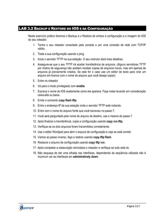 LAB 3.2 BACKUP E RESTORE DO IOS E DA CONFIGURAÇÃO
Neste exercício prático faremos o Backup e o Restore de ambos a configuração e a imagem do IOS
do seu roteador.
1. Tenha o seu roteador conectado pela console e por uma conexão de rede com TCP/IP
válido.
2. Teste a sua configuração usando o ping.
3. Inicie o servidor TFTP na sua estação. O seu instrutor dará mais detalhes.
4. Assegure-se que o seu TFTP irá aceitar transferência de arquivos. (Alguns servidores TFTP
por motivo de segurança não aceitam receber copias de arquivos novos, mas sim apenas de
arquivos já previamente criados. Se este for o caso use um editor de texto para criar um
arquivo em branco com o nome do arquivo que você deseja copiar)
5. Entre no roteador
6. Vá para o modo privilegiado com enable.
7. Escreva o nome do IOS exatamente como ele aparece. Faça notas levando em consideração
caixa-alta ou baixa.
8. Emita o comando copy flash tftp.
9. Entre o endereço IP da sua estação onde o servidor TFTP está rodando.
10. Entre com o nome do arquivo fonte que você escreveu no passo 7.
11. Você será perguntado pelo nome do arquivo de destino, use o mesmo do passo 7
12. Após finalizar a transferência, copie a configuração usando copy run tftp.
13. Verifique se os dois arquivos foram transmitidos corretamente.
14. Use o editor Wordpad para abrir o arquivo de configuração e veja se está correto
15. Vamos ao passo inverso, faça o restore usando copy tftp flash.
16. Restaure o arquivo de configuração usando copy tftp run.
17. Após completar a restauração reinicialize o roteador e verifique se tudo está ok.
18. Não esqueça de dar uma olhada nas interfaces, dependendo da seqüência utilizada não é
incomum ver as interfaces em admistratively down.

P ágina 3-21

 