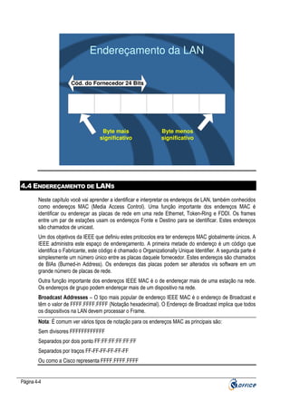 Endereçamento da LAN
Cód. do Fornecedor 24 Bits

Byte mais
significativo

Byte menos
significativo

4.4 ENDEREÇAMENTO DE LANS
Neste capítulo você vai aprender a identificar e interpretar os endereços de LAN, também conhecidos
como endereços MAC (Media Access Control). Uma função importante dos endereços MAC é
identificar ou endereçar as placas de rede em uma rede Ethernet, Token-Ring e FDDI. Os frames
entre um par de estações usam os endereços Fonte e Destino para se identificar. Estes endereços
são chamados de unicast.
Um dos objetivos da IEEE que definiu estes protocolos era ter endereços MAC globalmente únicos. A
IEEE administra este espaço de endereçamento. A primeira metade do endereço é um código que
identifica o Fabricante, este código é chamado o Organizationally Unique Identifier. A segunda parte é
simplesmente um número único entre as placas daquele fornecedor. Estes endereços são chamados
de BIAs (Burned-in Address). Os endereços das placas podem ser alterados vis software em um
grande número de placas de rede.
Outra função importante dos endereços IEEE MAC é o de endereçar mais de uma estação na rede.
Os endereços de grupo podem endereçar mais de um dispositivo na rede.
Broadcast Addresses – O tipo mais popular de endereço IEEE MAC é o endereço de Broadcast e
têm o valor de FFFF.FFFF.FFFF (Notação hexadecimal). O Endereço de Broadcast implica que todos
os dispositivos na LAN devem processar o Frame.
Nota: É comum ver vários tipos de notação para os endereços MAC as principais são:
Sem divisores FFFFFFFFFFFF
Separados por dois ponto FF:FF:FF:FF:FF:FF
Separados por traços FF-FF-FF-FF-FF-FF
Ou como a Cisco representa FFFF.FFFF.FFFF

Página 4-4

 