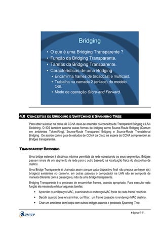 Bridging
•
•
•
•

O que é uma Bridging Transparente ?
Função da Bridging Transparente.
Tarefas da Bridging Transparente.
Características de uma Bridging
• Encaminha frames de broadcast e multicast.
• Trabalha na camada 2 (enlace) do modelo
OSI.
• Modo de operação Store-and-Forward.

4.8 CONCEITOS DE BRIDGING E SWITCHING E SPANNING TREE
Para obter sucesso na prova de CCNA deve-se entender os conceitos de Transparent Bridging e LAN
Swtiching. O IOS também suporta outras formas de bridging como Source-Route Bridging (Comum
em ambientes Token-Ring), Source-Route Transparent Bridging e Source-Route Translational
Bridging. De acordo com o guia de estudos de CCNA da Cisco se espera do CCNA compreender as
Bridges transparentes.

TRANSPARENT BRIDGING
Uma bridge estende à distância máxima permitida da rede conectando os seus segmentos. Bridges
passam sinais de um segmento de rede para o outro baseado na localização física do dispositivo de
destino.
Uma Bridge Transparente é chamada assim porque cada dispositivo final não precisa conhecer a(s)
bridge(s) existentes no caminho, em outras palavras o computador na LAN não se comporta de
maneira diferente com a presença ou não de uma bridge transparente.
Bridging Transparente é o processo de encaminhar frames, quando apropriado. Para executar esta
função ela necessita efetuar algumas tarefas:
Aprender os endereços MAC, examinando o endereço MAC fonte de cada frame recebido.
Decidir quando deve encaminhar, ou filtrar, um frame baseado no endereço MAC destino.
Criar um ambiente sem loops com outras bridges usando o protocolo Spanning-Tree.
P ágina 4-11

 