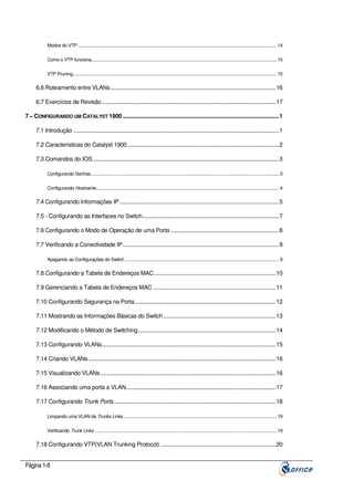Modos do VTP .................................................................................................................................................................... 14
Como o VTP funciona......................................................................................................................................................... 15
VTP Pruning........................................................................................................................................................................ 15

6.6 Roteamento entre VLANs ..............................................................................................................16
6.7 Exercícios de Revisão ....................................................................................................................17
7 – CONFIGURANDO UM CATALYST 1900 ........................................................................................................1
7.1 Introdução .........................................................................................................................................1
7.2 Características do Catalyst 1900 .....................................................................................................2
7.3 Comandos do IOS ............................................................................................................................3
Configurando Senhas........................................................................................................................................................... 3
Configurando Hostname....................................................................................................................................................... 4

7.4 Configurando Informações IP ..........................................................................................................5
7.5 - Configurando as Interfaces no Switch...........................................................................................7
7.6 Configurando o Modo de Operação de uma Porta ........................................................................8
7.7 Verificando a Conectividade IP ........................................................................................................9
Apagando as Configurações do Switch ............................................................................................................................... 9

7.8 Configurando a Tabela de Endereços MAC .................................................................................10
7.9 Gerenciando a Tabela de Endereços MAC ..................................................................................11
7.10 Configurando Segurança na Porta..............................................................................................12
7.11 Mostrando as Informações Básicas do Switch ...........................................................................13
7.12 Modificando o Método de Switching............................................................................................14
7.13 Configurando VLANs....................................................................................................................15
7.14 Criando VLANs .............................................................................................................................16
7.15 Visualizando VLANs .....................................................................................................................16
7.16 Associando uma porta a VLAN....................................................................................................17
7.17 Configurando Trunk Ports ............................................................................................................18
Limpando uma VLAN de Trunks Links............................................................................................................................... 19
Verificando Trunk Links ...................................................................................................................................................... 19

7.18 Configurando VTP(VLAN Trunking Protocol) .............................................................................20

Página 1-8

 