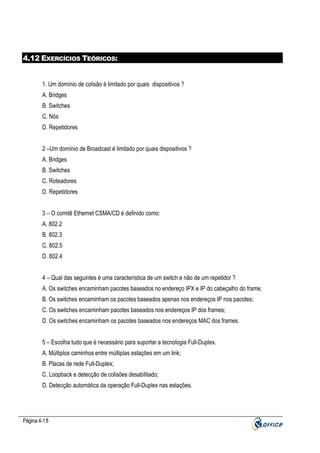 4.12 EXERCÍCIOS TEÓRICOS:

1. Um domínio de colisão é limitado por quais dispositivos ?
A. Bridges
B. Switches
C. Nós
D. Repetidores
2 –Um domínio de Broadcast é limitado por quais dispositivos ?
A. Bridges
B. Switches
C. Roteadores
D. Repetidores
3 – O comitê Ethernet CSMA/CD é definido como:
A. 802.2
B. 802.3
C. 802.5
D. 802.4
4 – Qual das seguintes é uma característica de um switch e não de um repetidor ?
A. Os switches encaminham pacotes baseados no endereço IPX e IP do cabeçalho do frame;
B. Os switches encaminham os pacotes baseados apenas nos endereços IP nos pacotes;
C. Os switches encaminham pacotes baseados nos endereços IP dos frames;
D. Os switches encaminham os pacotes baseados nos endereços MAC dos frames.
5 – Escolha tudo que é necessário para suportar a tecnologia Full-Duplex.
A. Múltiplos caminhos entre múltiplas estações em um link;
B. Placas de rede Full-Duplex;
C. Loopback e detecção de colisões desabilitado;
D. Detecção automática da operação Full-Duplex nas estações.

Página 4-18

 