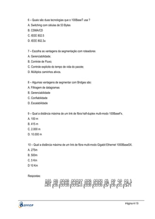 6 – Quais são duas tecnologias que o 100BaseT usa ?
A. Switching com células de 53 Bytes
B. CSMA/CD
C. IEEE 802.5
D. IEEE 802.3u
7 – Escolha as vantagens da segmentação com roteadores
A. Gerenciabilidade;
B. Controle de Fluxo;
C. Controle explicito do tempo de vida do pacote;
D. Múltiplos caminhos ativos.
8 – Algumas vantagens de segmentar com Bridges são:
A. Filtragem de datagramas
B. Gerenciabilidade
C. Confiabilidade
D. Escalabilidade
9 – Qual a distância máxima de um link de fibra half-duplex multi-modo 100BaseFx.
A. 100 m
B. 415 m
C. 2.000 m
D. 10.000 m
10 – Qual a distância máxima de um link de fibra multi-modo Gigabit Ethernet 1000BaseSX.
A. 275m
B. 500m
C. 5 Km
D 10 Km
Respostas:

P ágina 4-19

 