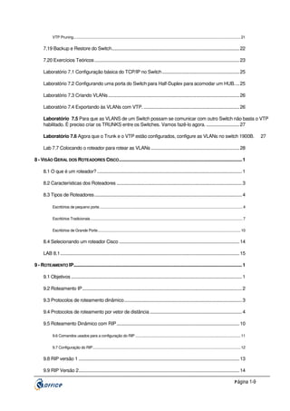 VTP Pruning........................................................................................................................................................................ 21

7.19 Backup e Restore do Switch........................................................................................................ 22
7.20 Exercícios Teóricos ...................................................................................................................... 23
Laboratório 7.1 Configuração básica do TCP/IP no Switch ............................................................... 25
Laboratório 7.2 Configurando uma porta do Switch para Half-Duplex para acomodar um HUB. ... 25
Laboratório 7.3 Criando VLANs........................................................................................................... 26
Laboratório 7.4 Exportando às VLANs com VTP. .............................................................................. 26
Laboratório 7.5 Para que as VLANS de um Switch possam se comunicar com outro Switch não basta o VTP
habilitado. É preciso criar os TRUNKS entre os Switches. Vamos fazê-lo agora. ........................... 27
Laboratório 7.6 Agora que o Trunk e o VTP estão configurados, configure as VLANs no switch 1900B.
Lab 7.7 Colocando o roteador para rotear as VLANs ........................................................................ 28
8 - VISÃO GERAL DOS ROTEADORES CISCO .................................................................................................... 1
8.1 O que é um roteador? ...................................................................................................................... 1
8.2 Características dos Roteadores ...................................................................................................... 3
8.3 Tipos de Roteadores ........................................................................................................................ 4
Escritórios de pequeno porte................................................................................................................................................ 4
Escritórios Tradicionais ......................................................................................................................................................... 7
Escritórios de Grande Porte................................................................................................................................................ 10

8.4 Selecionando um roteador Cisco .................................................................................................. 14
LAB 8.1.................................................................................................................................................. 15
9 - ROTEAMENTO IP......................................................................................................................................... 1
9.1 Objetivos ........................................................................................................................................... 1
9.2 Roteamento IP.................................................................................................................................. 2
9.3 Protocolos de roteamento dinâmico................................................................................................ 3
9.4 Protocolos de roteamento por vetor de distância ........................................................................... 4
9.5 Roteamento Dinâmico com RIP .................................................................................................... 10
9.6 Comandos usados para a configuração do RIP .......................................................................................................... 11
9.7 Configuração do RIP..................................................................................................................................................... 12

9.8 RIP versão 1 ................................................................................................................................... 13
9.9 RIP Versão 2................................................................................................................................... 14
P ágina 1-9

27

 