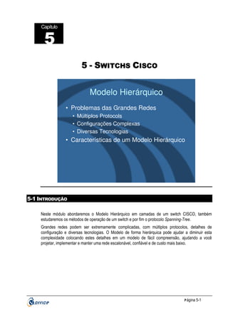 Capítulo

5
5 - SWITCHS CISCO

Modelo Hierárquico
• Problemas das Grandes Redes
• Múltiplos Protocols
• Configurações Complexas
• Diversas Tecnologias

• Características de um Modelo Hierárquico

5-1 INTRODUÇÃO
Neste módulo abordaremos o Modelo Hierárquico em camadas de um switch CISCO, também
estudaremos os métodos de operação de um switch e por fim o protocolo Spanning-Tree.
Grandes redes podem ser extremamente complicadas, com múltiplos protocolos, detalhes de
configuração e diversas tecnologias. O Modelo de forma hierárquica pode ajudar a diminuir esta
complexidade colocando estes detalhes em um modelo de fácil compreensão, ajudando a você
projetar, implementar e manter uma rede escalonável, confiável e de custo mais baixo.

P ágina 5-1

 