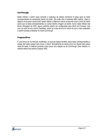 Cut-Through

Neste método o switch copia somente o endereço de destino (primeiros 6 bytes após os bytes
correspondentes ao preambulo) dentro do buffer. Ele então olha o endereço MAC destino, checa a
tabela e envia para a porta certa. Neste método a latência é menor porque ele inicia o envio do frame
assim que os bytes correspondentes ao campo destino chegam ao switch. Como neste método não
temos checagem de CRC, alguns switches podem ser configurados para Store and Forward, mas
com um valor de erro mínimo habilitado, assim se a taxa de erro for menor do que o valor estipulado
o switch começa a trabalhar no modo Cut-through.

FragmentFree

É uma forma de Cut-through modificada, na qual ele espera também pelos bytes correspondentes a
colisão (64 bytes) passar para enviar o frame. Normalmente se temos erros nos frames eles estam
neste 64 bytes. A latência aumenta muito pouco com relação ao da Cut-through. Este método é o
método default dos switchs Catalyst 1900.

P ágina 5-7

 