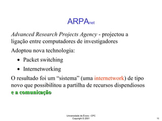ARPA net Advanced Research Projects Agency  - projectou a ligação entre computadores de investigadores Adoptou nova technologia:  Packet switching Internetworking  O resultado foi um “sistema” (uma  internetwork ) de tipo novo que possibilitou a partilha de recursos dispendiosos  e a comunicação 