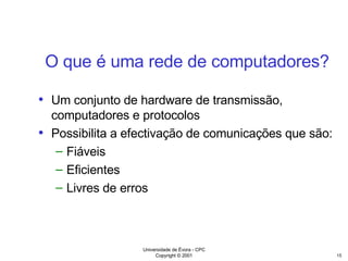O que é uma rede de computadores? Um conjunto de hardware de transmissão, computadores e protocolos Possibilita a efectivação de comunicações que são: Fiáveis Eficientes Livres de erros 