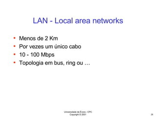 LAN - Local area networks Menos de 2 Km Por vezes um único cabo 10 - 100 Mbps Topologia em bus, ring ou … 