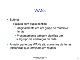 WANs Subnet Palavra com duplo sentido Originalmente era um grupo de routers e linhas Presentemente também significa um subgrupo de endereços de rede A maior parte das WANs são conjuntos de linhas telefónicas que terminam em routers 