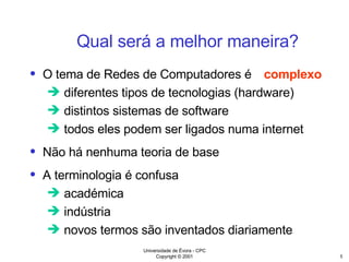 O tema de Redes de Computadores é diferentes tipos de tecnologias (hardware) distintos sistemas de software todos eles podem ser ligados numa internet Não há nenhuma teoria de base A terminologia é confusa académica indústria novos termos são inventados diariamente Qual será a melhor maneira? complexo 