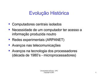 Evolução Histórica Computadores centrais isolados Necessidade de um computador ter acesso a informação produzida noutro Redes experimentais (ARPANET) Avanços nas telecomunicações Avanços na tecnologia dos processadores (década de 1980’s - microprocessadores) 