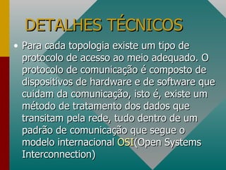 DETALHES TÉCNICOS Para cada topologia existe um tipo de protocolo de acesso ao meio adequado. O protocolo de comunicação é composto de dispositivos de hardware e de software que cuidam da comunicação, isto é, existe um método de tratamento dos dados que transitam pela rede, tudo dentro de um padrão de comunicação que segue o modelo internacional  OSI (Open Systems Interconnection) 