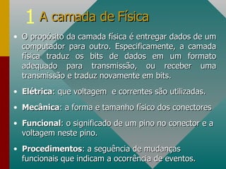 O propósito da camada física é entregar dados de um computador para outro. Especificamente, a camada física traduz os bits de dados em um formato adequado para transmissão, ou receber uma transmissão e traduz novamente em bits. Elétrica : que voltagem  e correntes são utilizadas. Mecânica : a forma e tamanho físico dos conectores Funcional : o significado de um pino no conector e a voltagem neste pino. Procedimentos : a seguência de mudanças funcionais que indicam a ocorrência de eventos. A camada de Física 
